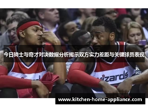 今日骑士与奇才对决数据分析揭示双方实力差距与关键球员表现